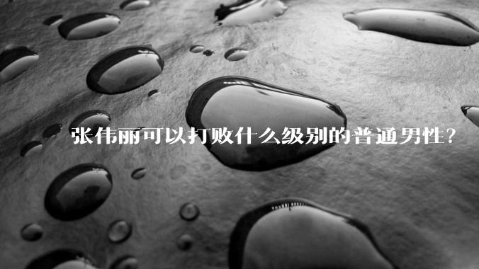 张伟丽可以打败什么级别的普通男性？
